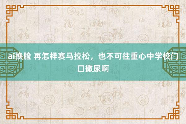 ai换脸 再怎样赛马拉松，也不可往重心中学校门口撒尿啊
