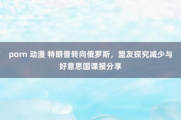 porn 动漫 特朗普转向俄罗斯，盟友探究减少与好意思国谍报分享
