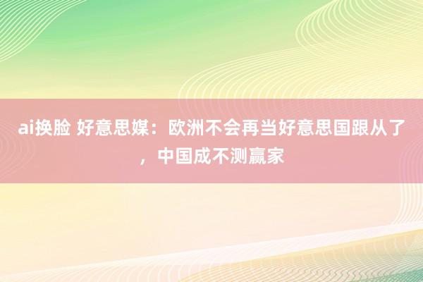 ai换脸 好意思媒：欧洲不会再当好意思国跟从了，中国成不测赢家