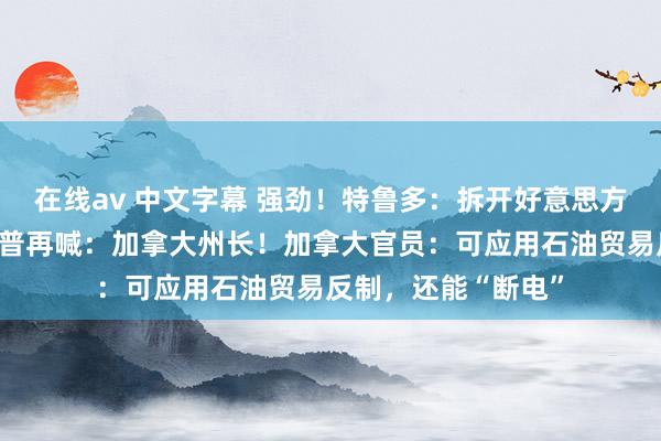 在线av 中文字幕 强劲！特鲁多：拆开好意思方折中有计划！特朗普再喊：加拿大州长！加拿大官员：可应用石油贸易反制，还能“断电”