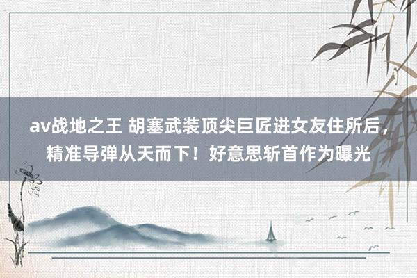 av战地之王 胡塞武装顶尖巨匠进女友住所后，精准导弹从天而下！好意思斩首作为曝光