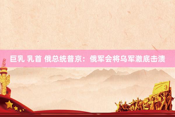 巨乳 乳首 俄总统普京：俄军会将乌军澈底击溃